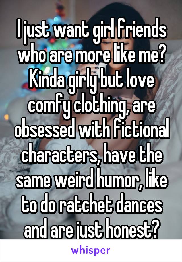 I just want girl friends who are more like me? Kinda girly but love comfy clothing, are obsessed with fictional characters, have the same weird humor, like to do ratchet dances and are just honest?