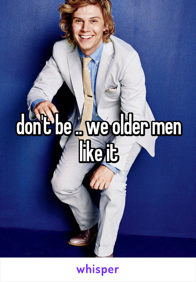 don't be .. we older men like it