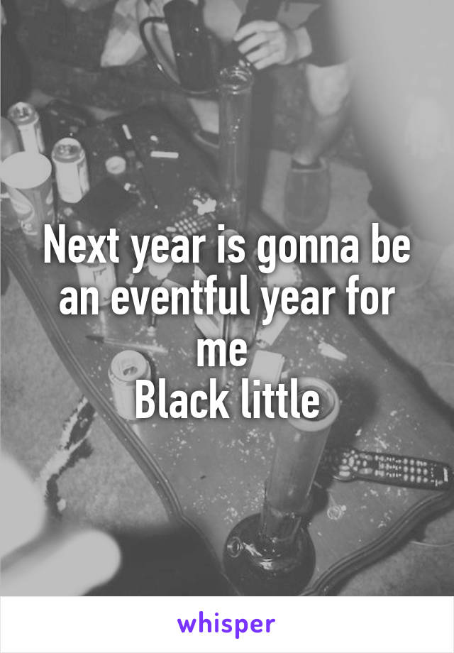 Next year is gonna be an eventful year for me 
Black little