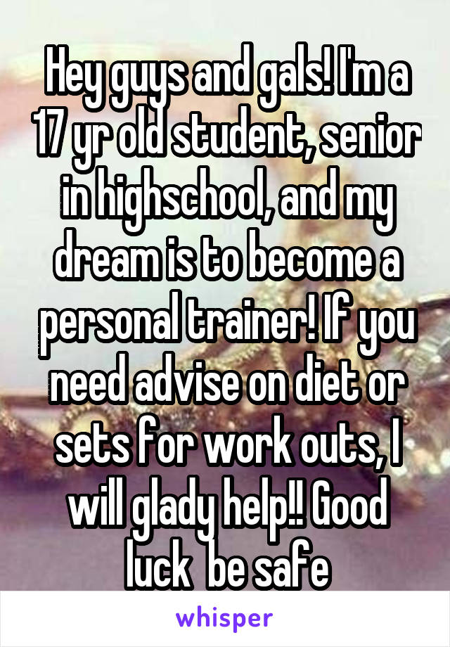 Hey guys and gals! I'm a 17 yr old student, senior in highschool, and my dream is to become a personal trainer! If you need advise on diet or sets for work outs, I will glady help!! Good luck  be safe