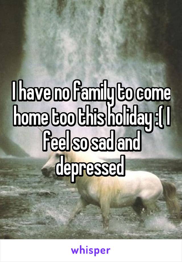 I have no family to come home too this holiday :( I feel so sad and depressed 