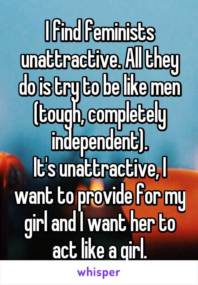 I find feminists unattractive. All they do is try to be like men (tough, completely independent).
It's unattractive, I want to provide for my girl and I want her to act like a girl.