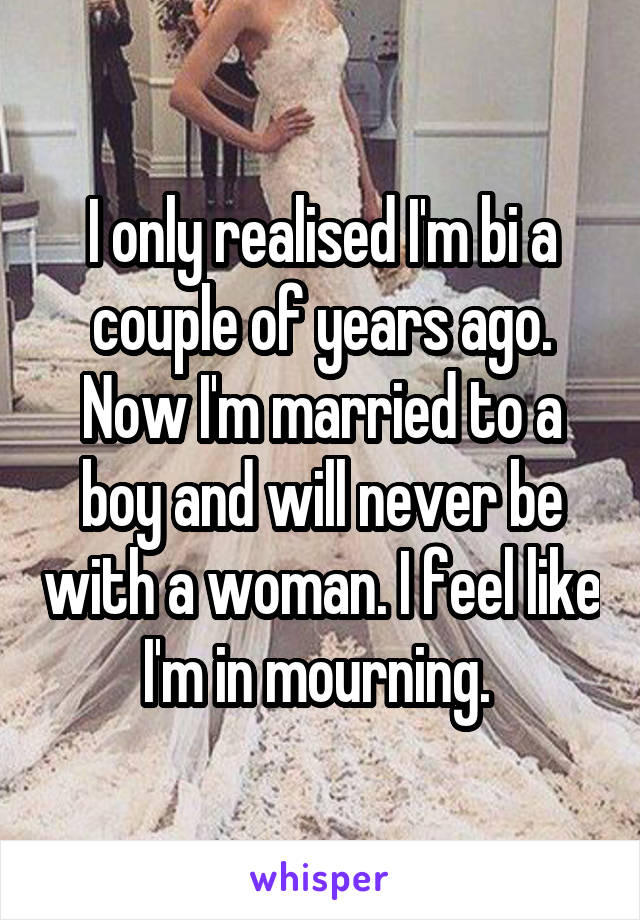 I only realised I'm bi a couple of years ago. Now I'm married to a boy and will never be with a woman. I feel like I'm in mourning. 