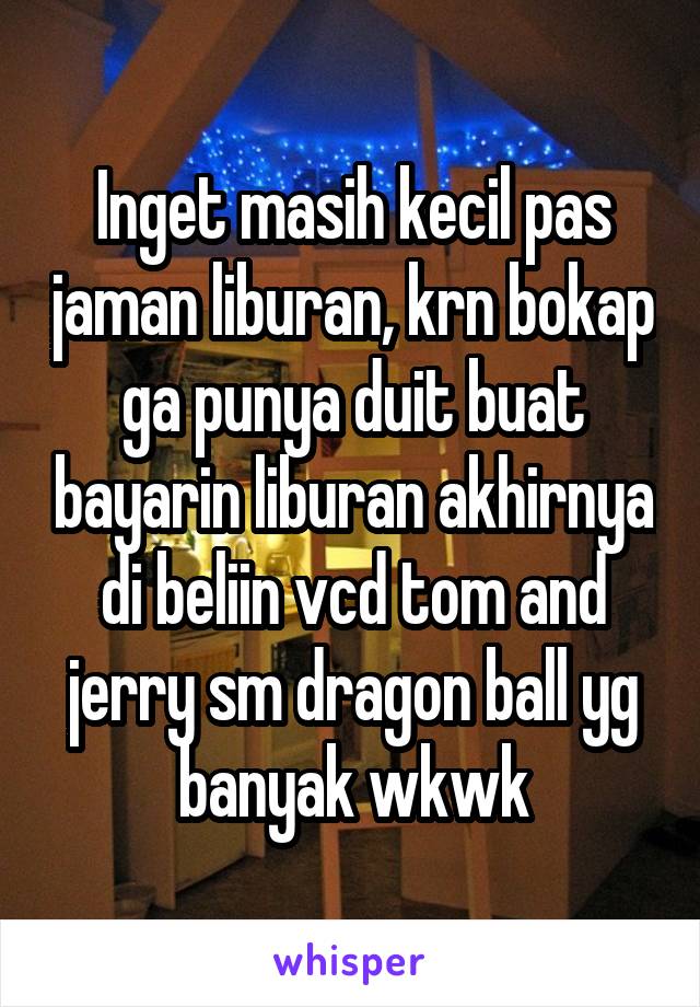 Inget masih kecil pas jaman liburan, krn bokap ga punya duit buat bayarin liburan akhirnya di beliin vcd tom and jerry sm dragon ball yg banyak wkwk