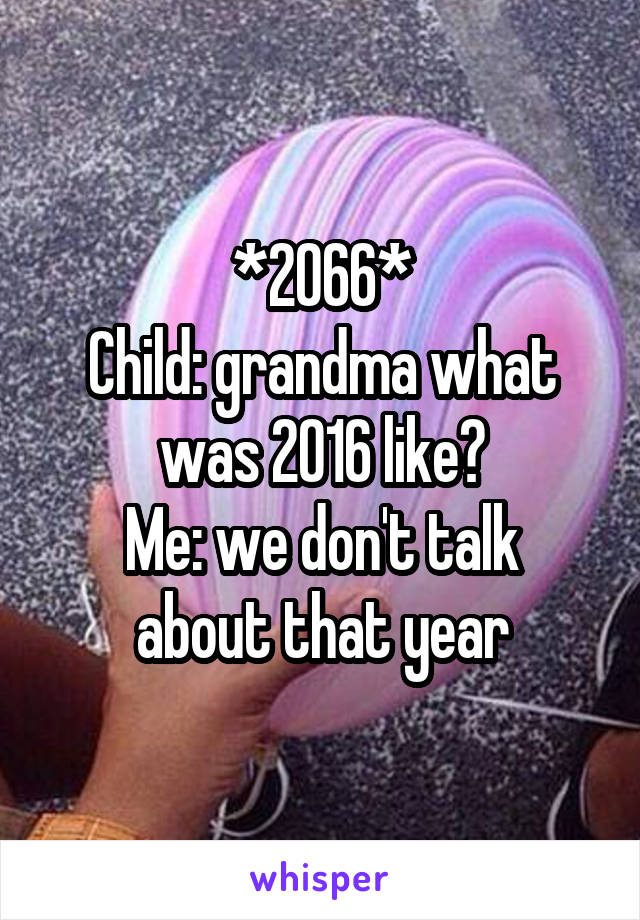 *2066*
Child: grandma what was 2016 like?
Me: we don't talk about that year