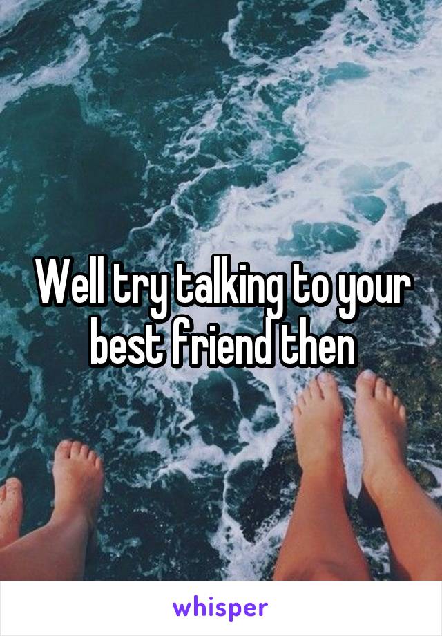 Well try talking to your best friend then