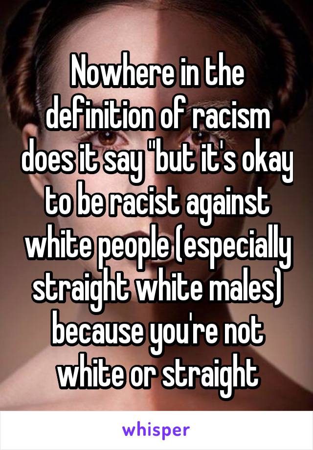 Nowhere in the definition of racism does it say "but it's okay to be racist against white people (especially straight white males) because you're not white or straight