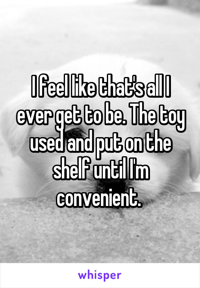 I feel like that's all I ever get to be. The toy used and put on the shelf until I'm convenient. 