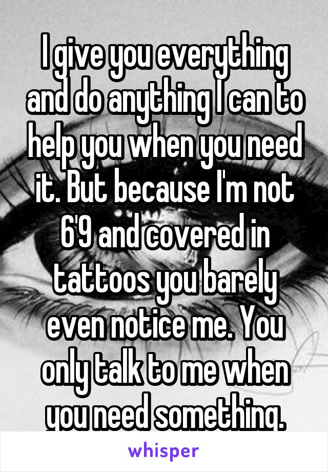 I give you everything and do anything I can to help you when you need it. But because I'm not 6'9 and covered in tattoos you barely even notice me. You only talk to me when you need something.