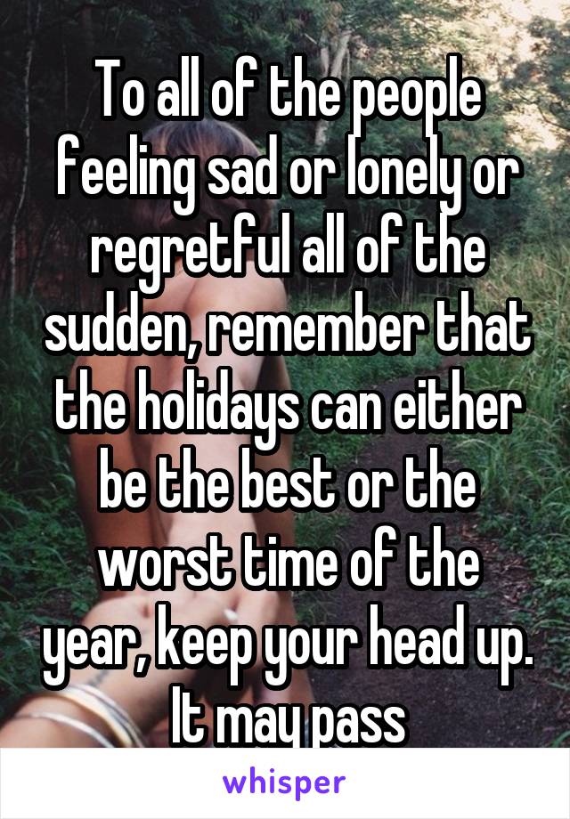 To all of the people feeling sad or lonely or regretful all of the sudden, remember that the holidays can either be the best or the worst time of the year, keep your head up. It may pass