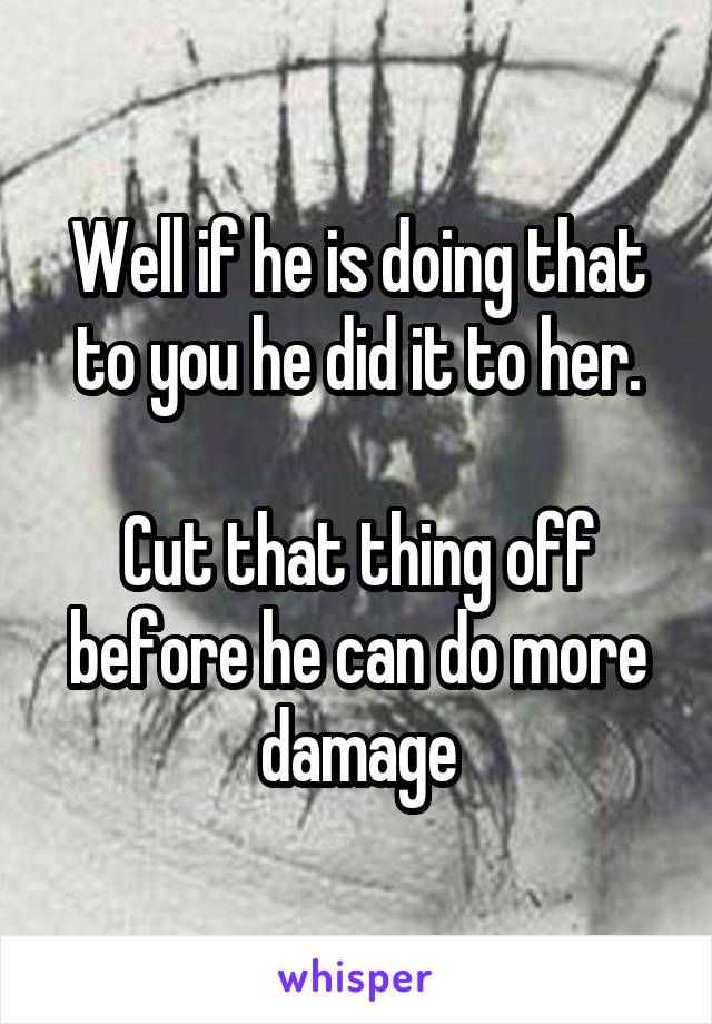 Well if he is doing that to you he did it to her.

Cut that thing off before he can do more damage