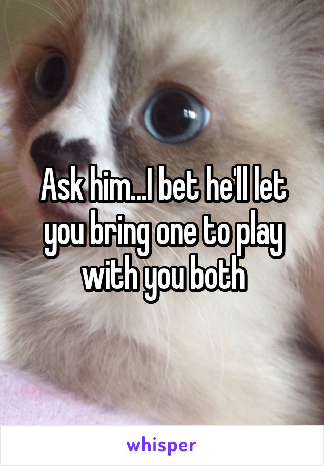 Ask him...I bet he'll let you bring one to play with you both