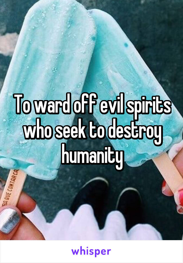 To ward off evil spirits who seek to destroy humanity