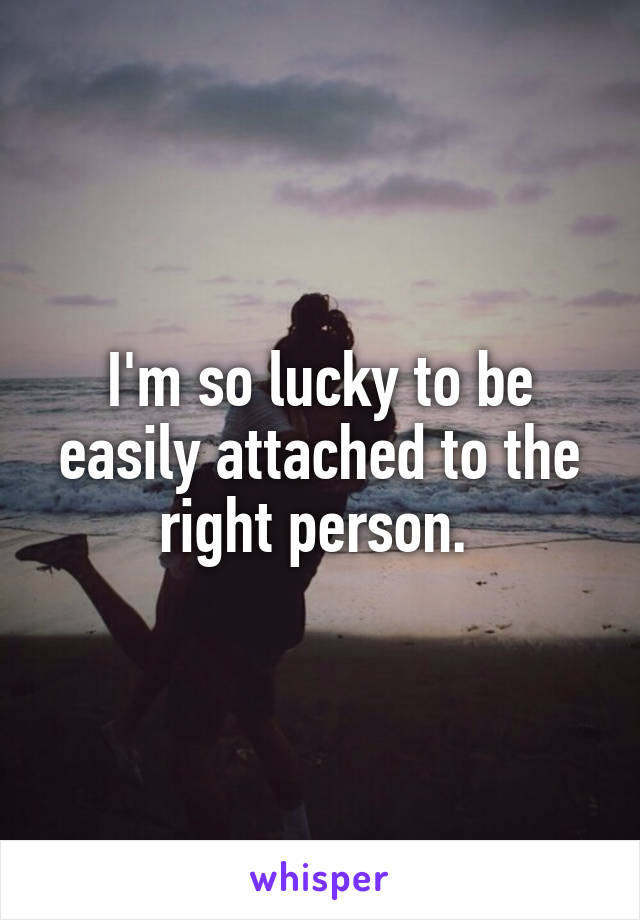 I'm so lucky to be easily attached to the right person. 