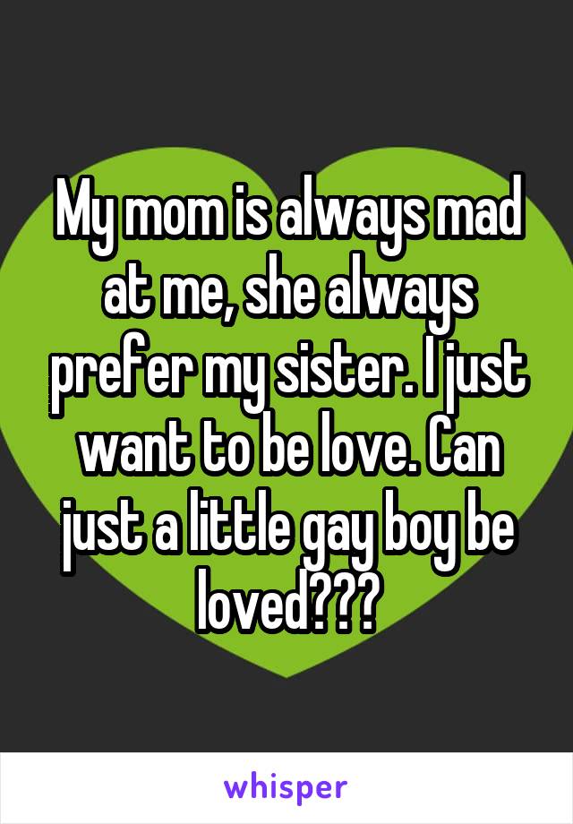 My mom is always mad at me, she always prefer my sister. I just want to be love. Can just a little gay boy be loved???