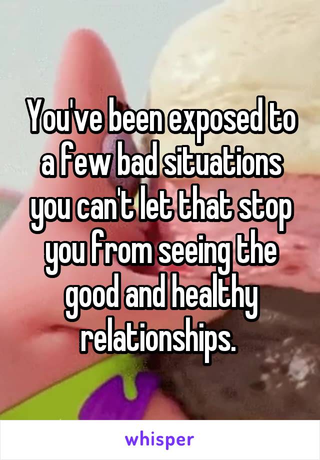 You've been exposed to a few bad situations you can't let that stop you from seeing the good and healthy relationships. 