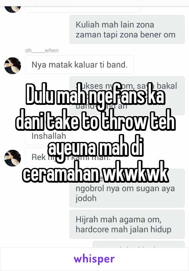 Dulu mah ngefans ka dani take to throw teh ayeuna mah di ceramahan wkwkwk