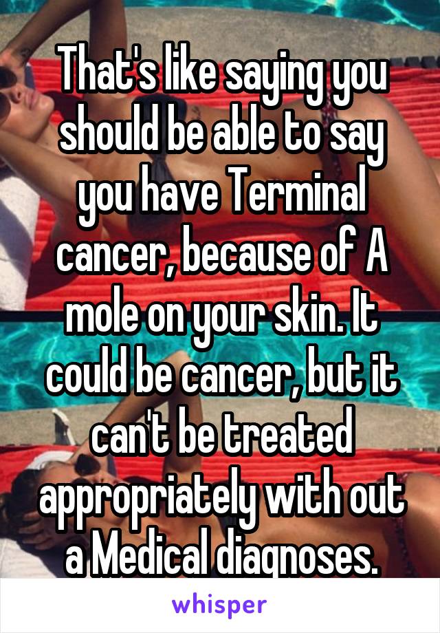 That's like saying you should be able to say you have Terminal cancer, because of A mole on your skin. It could be cancer, but it can't be treated appropriately with out a Medical diagnoses.