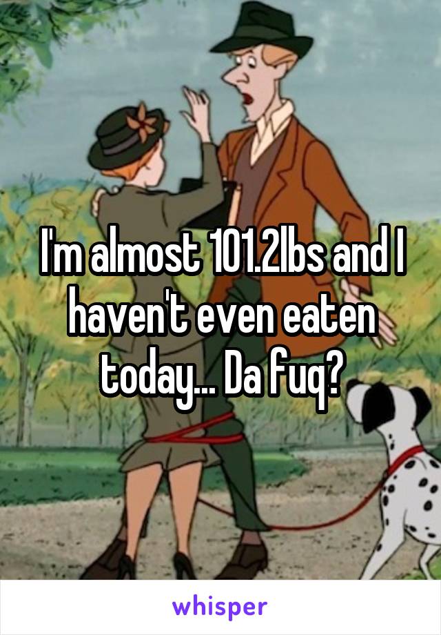 I'm almost 101.2lbs and I haven't even eaten today... Da fuq?