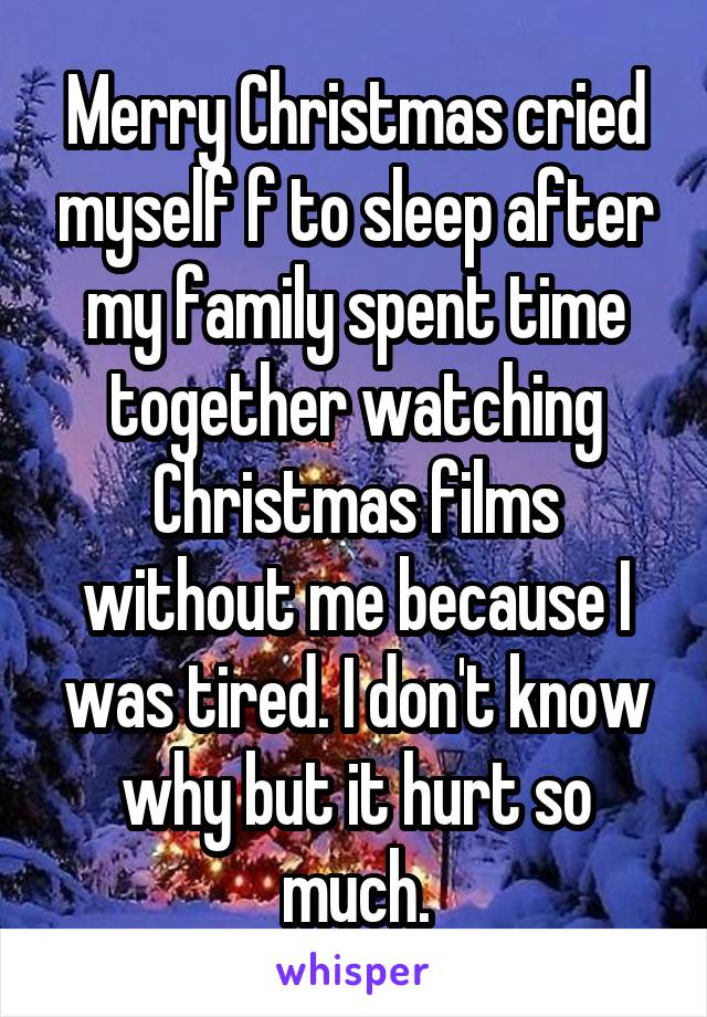 Merry Christmas cried myself f to sleep after my family spent time together watching Christmas films without me because I was tired. I don't know why but it hurt so much.