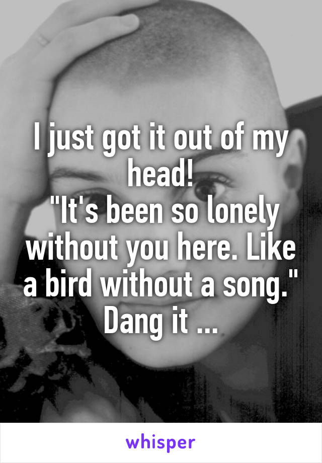 I just got it out of my head!
 "It's been so lonely without you here. Like a bird without a song."
Dang it ...