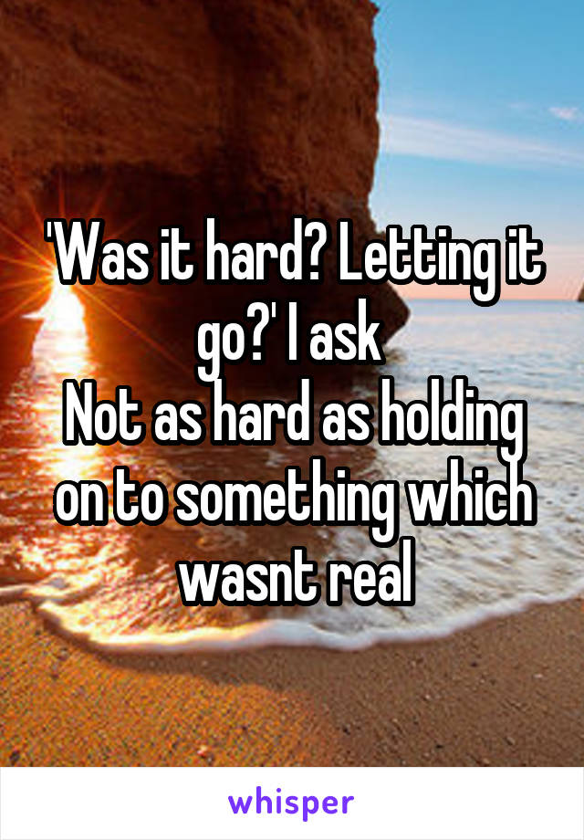 'Was it hard? Letting it go?' I ask 
Not as hard as holding on to something which wasnt real