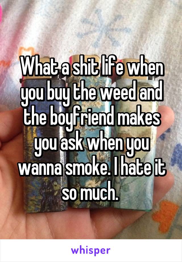 What a shit life when you buy the weed and the boyfriend makes you ask when you wanna smoke. I hate it so much. 