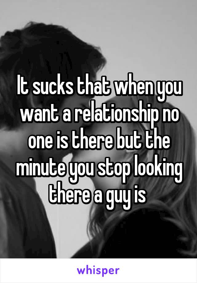 It sucks that when you want a relationship no one is there but the minute you stop looking there a guy is 