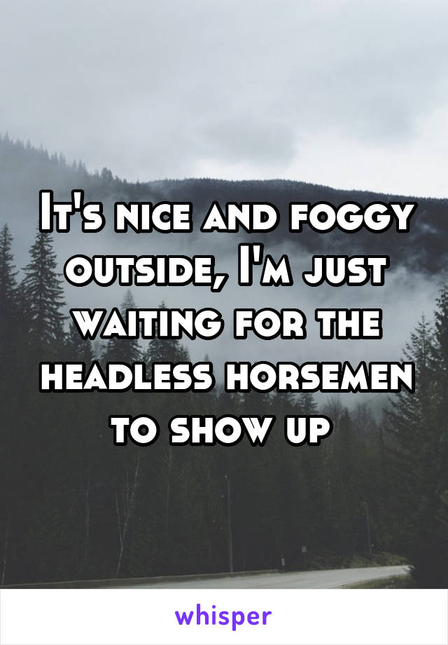 It's nice and foggy outside, I'm just waiting for the headless horsemen to show up 