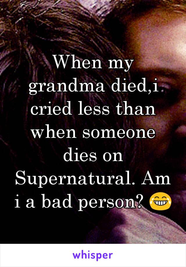 When my grandma died,i cried less than when someone dies on Supernatural. Am i a bad person? 😂