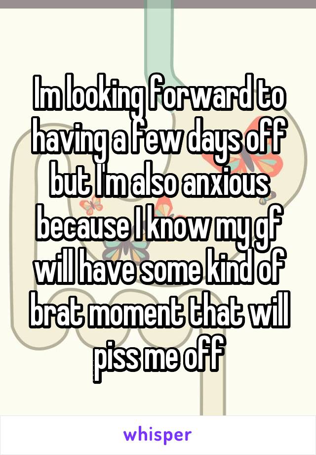 Im looking forward to having a few days off but I'm also anxious because I know my gf will have some kind of brat moment that will piss me off