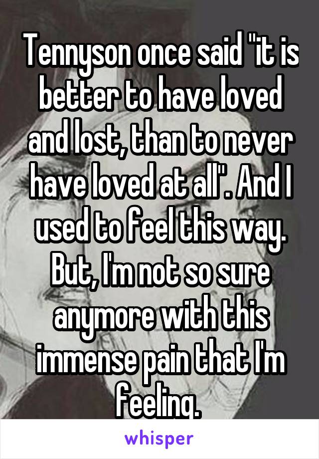 Tennyson once said "it is better to have loved and lost, than to never have loved at all". And I used to feel this way. But, I'm not so sure anymore with this immense pain that I'm feeling. 