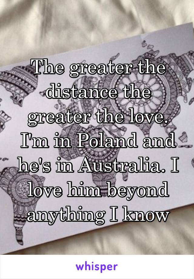 The greater the distance the greater the love. I'm in Poland and he's in Australia. I love him beyond anything I know