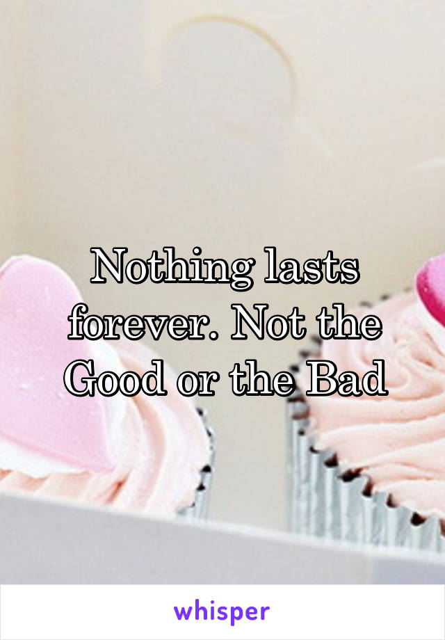 Nothing lasts forever. Not the Good or the Bad