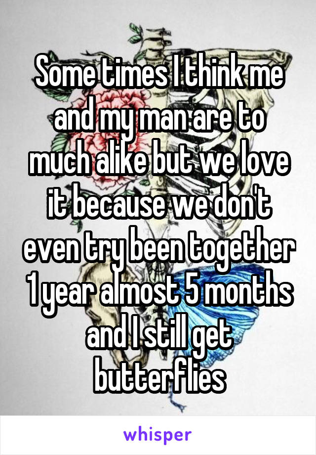 Some times I think me and my man are to much alike but we love it because we don't even try been together 1 year almost 5 months and I still get butterflies