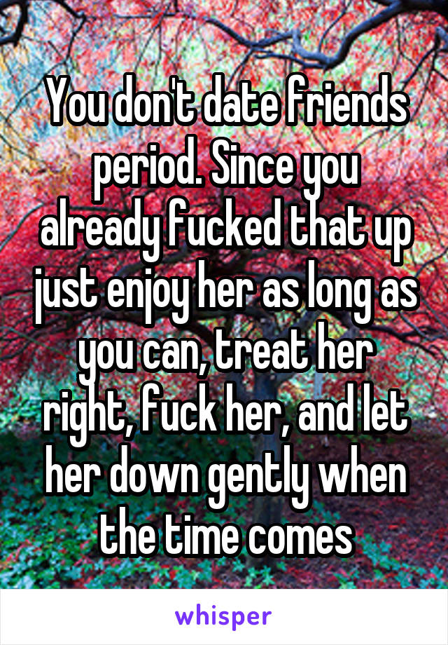 You don't date friends period. Since you already fucked that up just enjoy her as long as you can, treat her right, fuck her, and let her down gently when the time comes