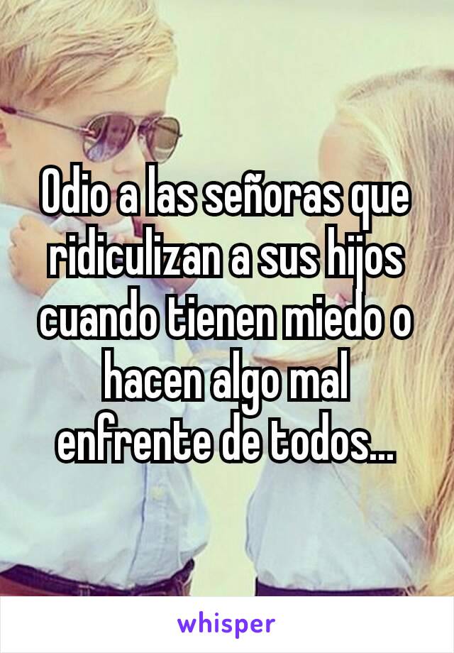 Odio a las señoras que ridiculizan a sus hijos cuando tienen miedo o hacen algo mal enfrente de todos...