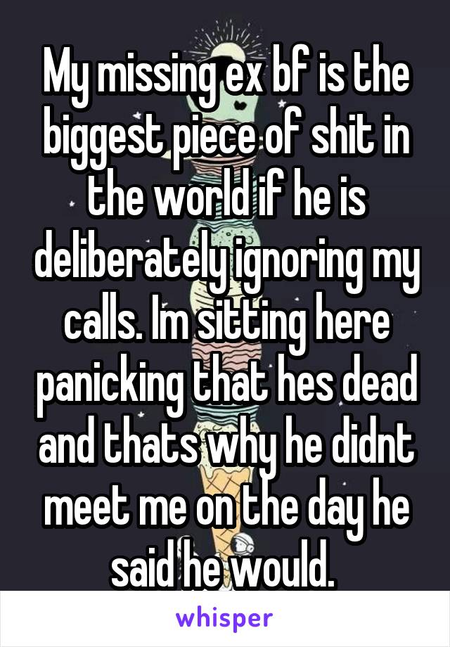 My missing ex bf is the biggest piece of shit in the world if he is deliberately ignoring my calls. Im sitting here panicking that hes dead and thats why he didnt meet me on the day he said he would. 