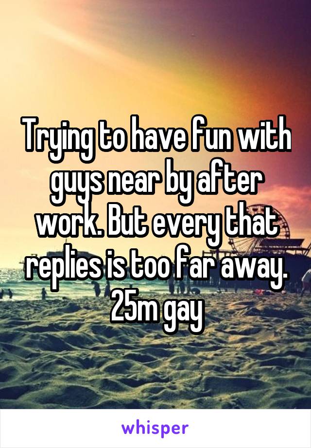 Trying to have fun with guys near by after work. But every that replies is too far away.
25m gay