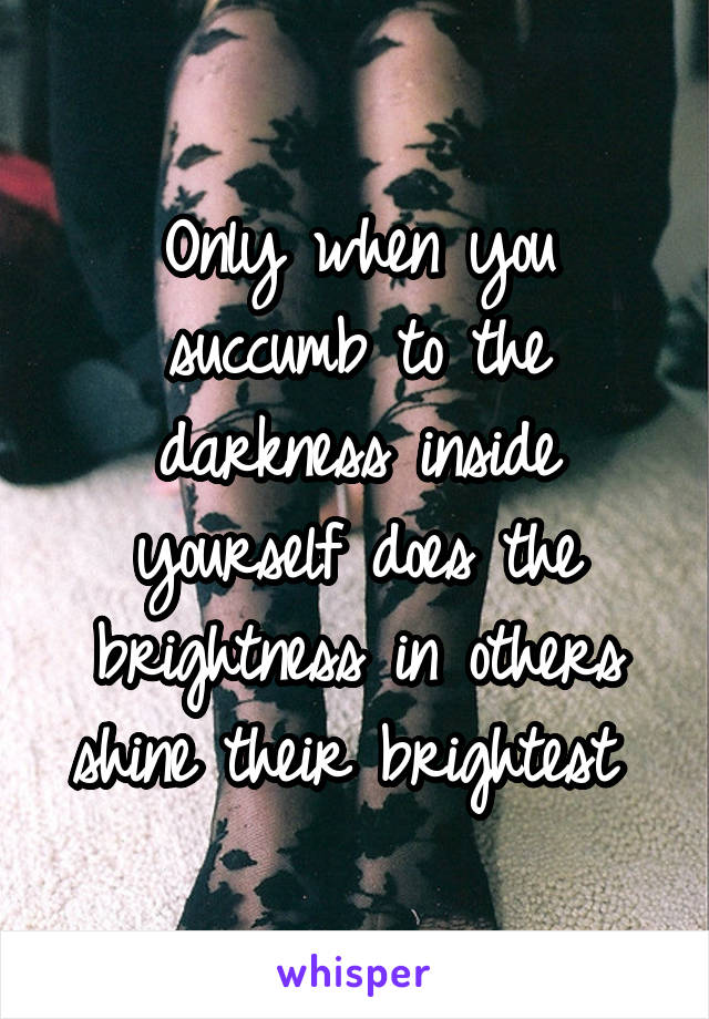 Only when you succumb to the darkness inside yourself does the brightness in others shine their brightest 