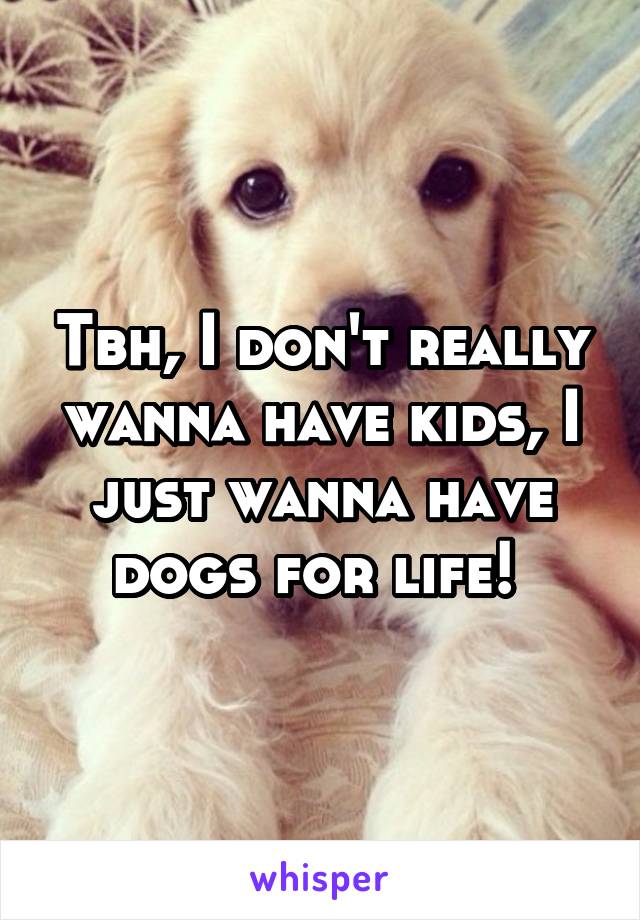 Tbh, I don't really wanna have kids, I just wanna have dogs for life! 