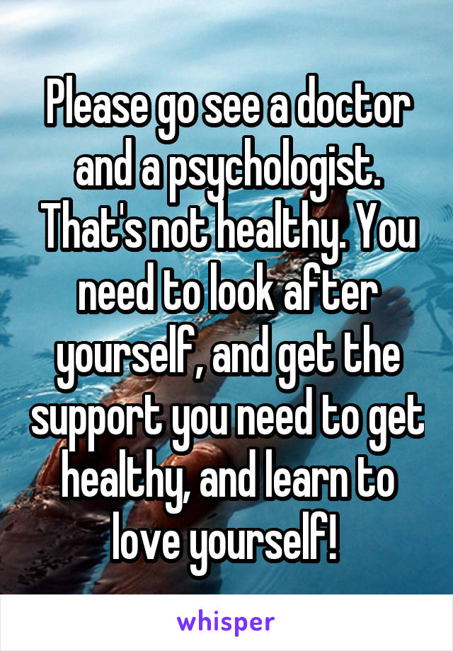 Please go see a doctor and a psychologist. That's not healthy. You need to look after yourself, and get the support you need to get healthy, and learn to love yourself! 