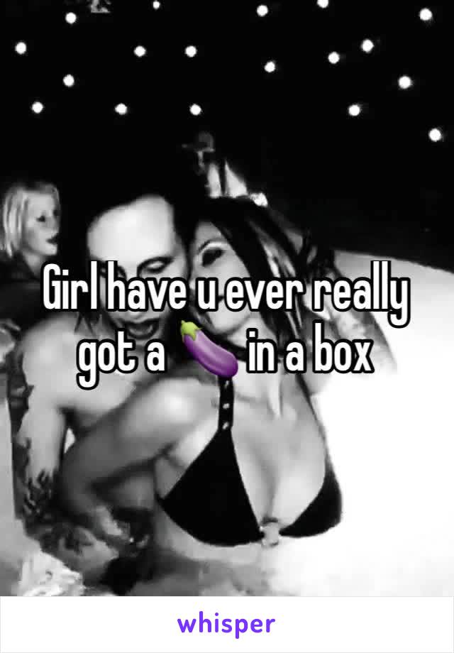 Girl have u ever really got a 🍆 in a box 