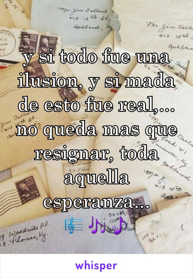 y si todo fue una ilusion, y si mada de esto fue real,...
no queda mas que resignar, toda aquella esperanza...
🎼🎶🎵