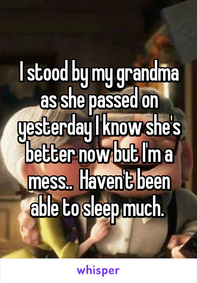 I stood by my grandma as she passed on yesterday I know she's better now but I'm a mess..  Haven't been able to sleep much. 