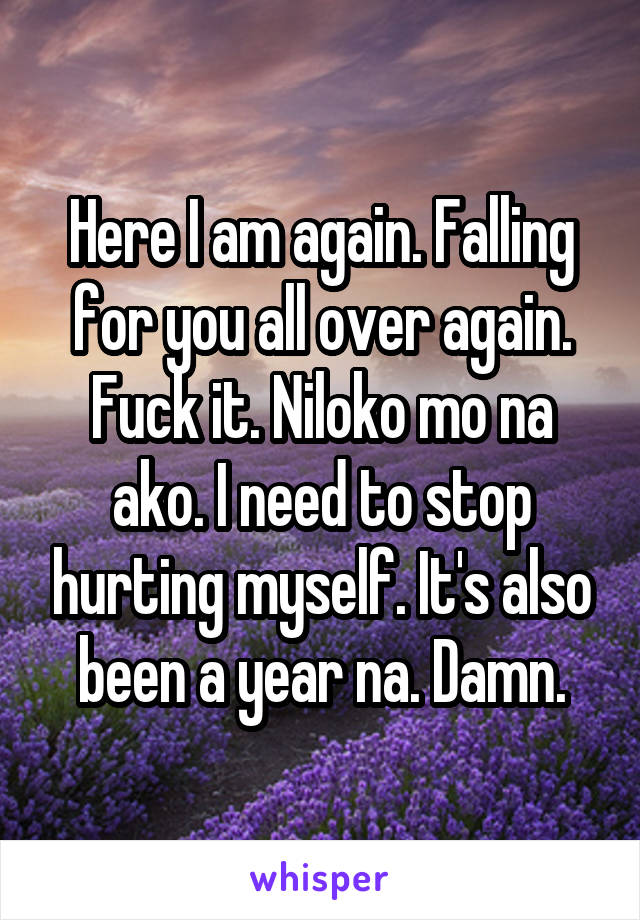 Here I am again. Falling for you all over again. Fuck it. Niloko mo na ako. I need to stop hurting myself. It's also been a year na. Damn.