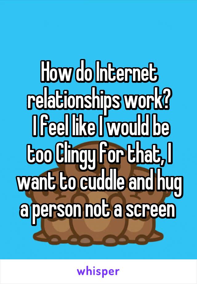 How do Internet relationships work?
 I feel like I would be too Clingy for that, I want to cuddle and hug a person not a screen 