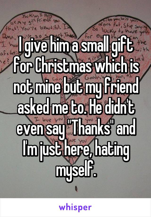 I give him a small gift for Christmas which is not mine but my friend asked me to. He didn't even say "Thanks" and I'm just here, hating myself.