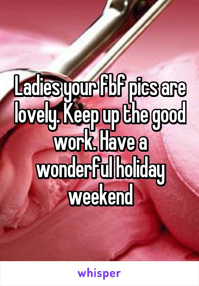 Ladies your fbf pics are lovely. Keep up the good work. Have a wonderful holiday weekend