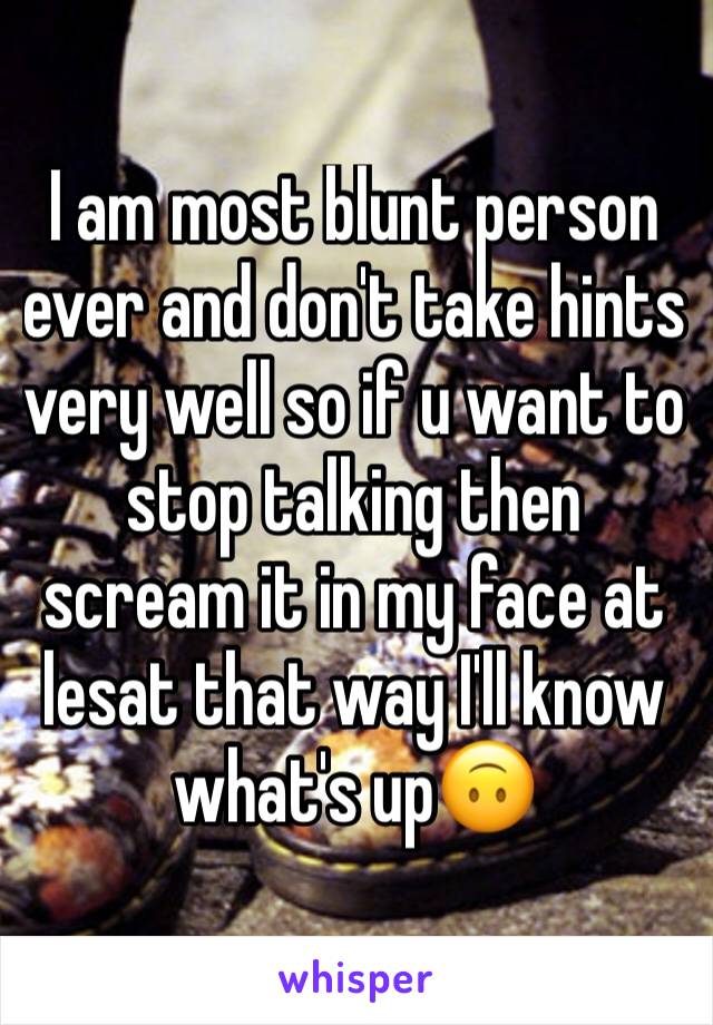 I am most blunt person ever and don't take hints very well so if u want to stop talking then scream it in my face at lesat that way I'll know what's up🙃